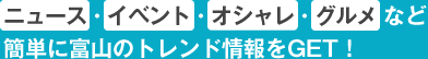 ニュース・イベント・オシャレ・グルメなど簡単に富山のトレンド情報をGET!